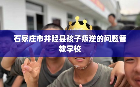石家庄市井陉县孩子叛逆的问题管教学校