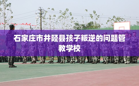 石家庄市井陉县孩子叛逆的问题管教学校