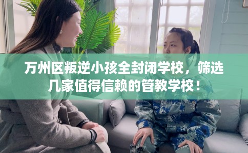 万州区叛逆小孩全封闭学校，筛选几家值得信赖的管教学校！