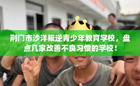 荆门市沙洋叛逆青少年教育学校,盘点几家改善不良习惯的学校! 荆门市沙洋叛逆青少年教育学校,盘点几家改善不良习惯的学校!