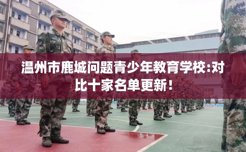 温州市鹿城问题青少年教育学校:对比十家名单更新！