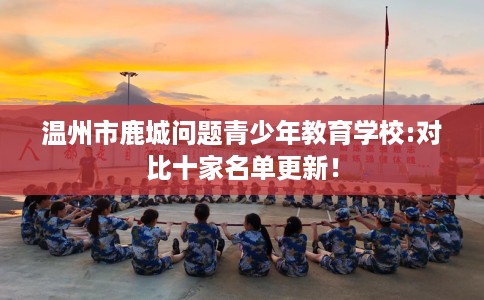 温州市鹿城问题青少年教育学校:对比十家名单更新！