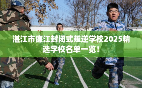 湛江市廉江封闭式叛逆学校2025精选学校名单一览！