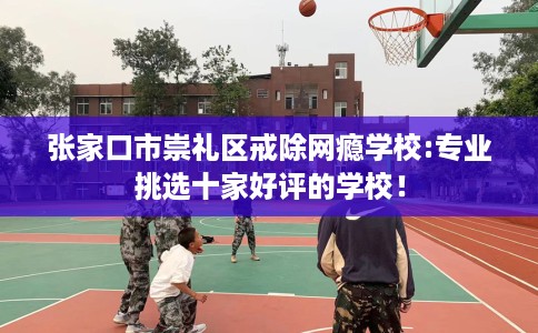 张家口市崇礼区戒除网瘾学校:专业挑选十家好评的学校！