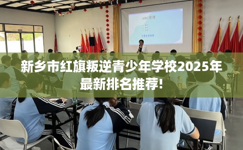 新乡市红旗叛逆青少年学校2025年最新排名推荐!