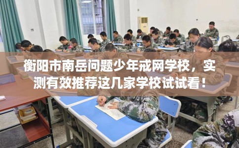 衡阳市南岳问题少年戒网学校，实测有效推荐这几家学校试试看！