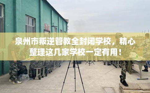 泉州市叛逆管教全封闭学校，精心整理这几家学校一定有用！