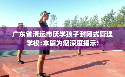 广东省清远市厌学孩子封闭式管理学校:本篇为您深度揭示! 广东省清远市厌学孩子封闭式管理学校:本篇为您深度揭示!