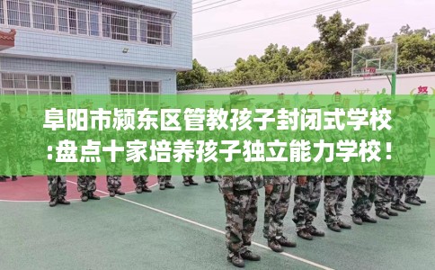 阜阳市颍东区管教孩子封闭式学校:盘点十家培养孩子独立能力学校! 阜阳市颍东区管教孩子封闭式学校:盘点十家培养孩子独立能力学校!