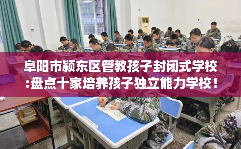 阜阳市颍东区管教孩子封闭式学校:盘点十家培养孩子独立能力学校! 阜阳市颍东区管教孩子封闭式学校:盘点十家培养孩子独立能力学校!