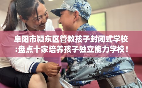 阜阳市颍东区管教孩子封闭式学校:盘点十家培养孩子独立能力学校! 阜阳市颍东区管教孩子封闭式学校:盘点十家培养孩子独立能力学校!