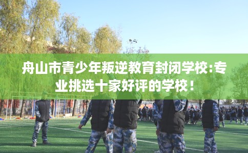 舟山市青少年叛逆教育封闭学校:专业挑选十家好评的学校! 舟山市青少年叛逆教育封闭学校:专业挑选十家好评的学校!