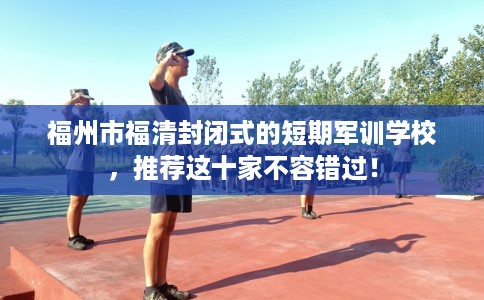 福州市福清封闭式的短期军训学校,推荐这十家不容错过! 福州市福清封闭式的短期军训学校,推荐这十家不容错过!