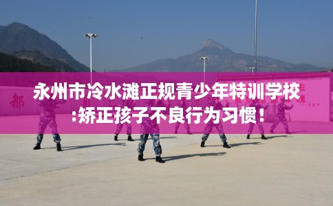 永州市冷水滩正规青少年特训学校:矫正孩子不良行为习惯! 永州市冷水滩正规青少年特训学校:矫正孩子不良行为习惯!