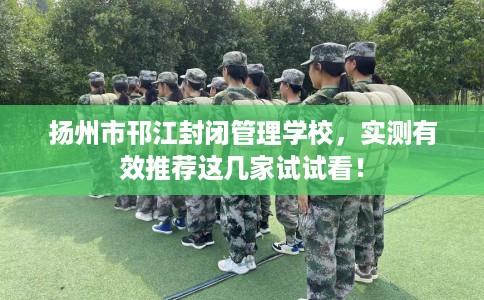 扬州市邗江封闭管理学校,实测有效推荐这几家试试看! 扬州市邗江封闭管理学校,实测有效推荐这几家试试看!