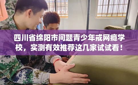 四川省绵阳市问题青少年戒网瘾学校，实测有效推荐这几家试试看！