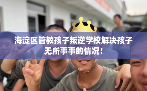 海淀区管教孩子叛逆学校解决孩子无所事事的情况! 海淀区管教孩子叛逆学校解决孩子无所事事的情况!