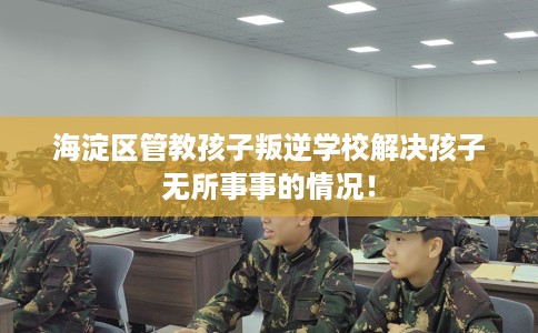 海淀区管教孩子叛逆学校解决孩子无所事事的情况! 海淀区管教孩子叛逆学校解决孩子无所事事的情况!