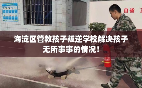 海淀区管教孩子叛逆学校解决孩子无所事事的情况！