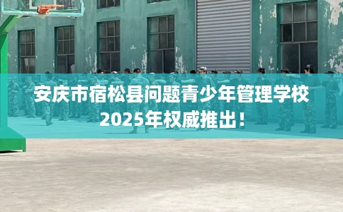 安庆市宿松县问题青少年管理学校2025年权威推出! 安庆市宿松县问题青少年管理学校2025年权威推出!