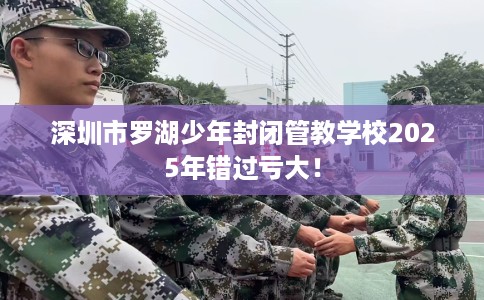 深圳市罗湖少年封闭管教学校2025年错过亏大! 深圳市罗湖少年封闭管教学校2025年错过亏大!