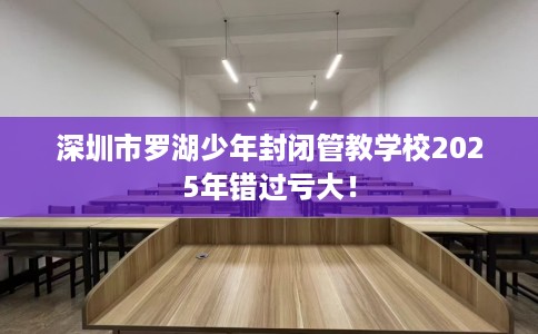 深圳市罗湖少年封闭管教学校2025年错过亏大! 深圳市罗湖少年封闭管教学校2025年错过亏大!
