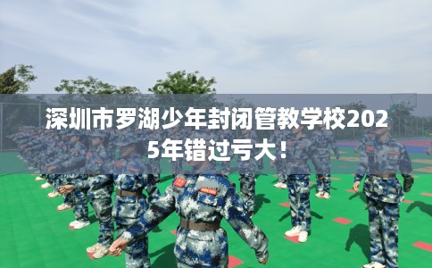 深圳市罗湖少年封闭管教学校2025年错过亏大! 深圳市罗湖少年封闭管教学校2025年错过亏大!