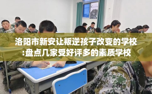 洛阳市新安让叛逆孩子改变的学校:盘点几家受好评多的素质学校