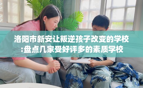 洛阳市新安让叛逆孩子改变的学校:盘点几家受好评多的素质学校