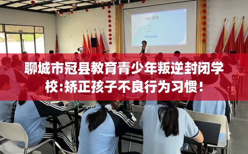 聊城市冠县教育青少年叛逆封闭学校:矫正孩子不良行为习惯！