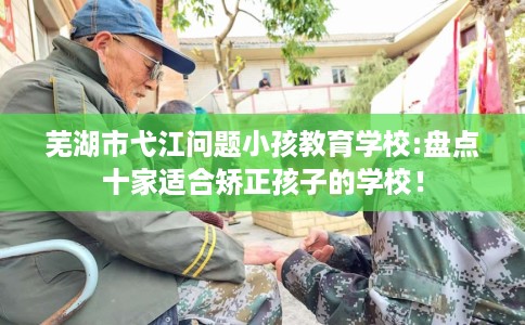 芜湖市弋江问题小孩教育学校:盘点十家适合矫正孩子的学校! 芜湖市弋江问题小孩教育学校:盘点十家适合矫正孩子的学校!