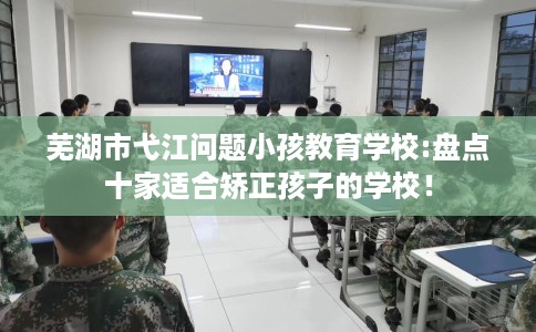 芜湖市弋江问题小孩教育学校:盘点十家适合矫正孩子的学校! 芜湖市弋江问题小孩教育学校:盘点十家适合矫正孩子的学校!