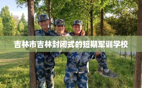 吉林市吉林封闭式的短期军训学校 吉林市吉林封闭式的短期军训学校