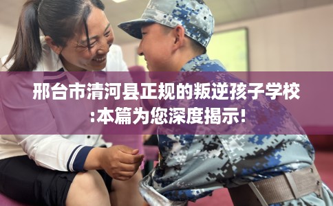 邢台市清河县正规的叛逆孩子学校:本篇为您深度揭示! 邢台市清河县正规的叛逆孩子学校:本篇为您深度揭示!