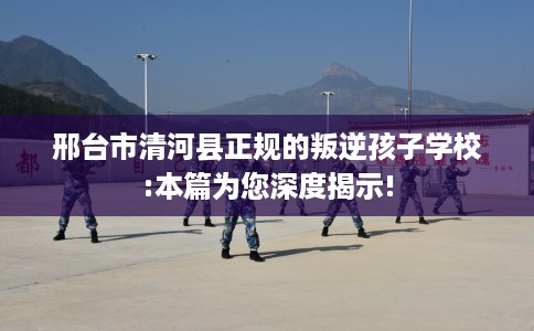 邢台市清河县正规的叛逆孩子学校:本篇为您深度揭示! 邢台市清河县正规的叛逆孩子学校:本篇为您深度揭示!