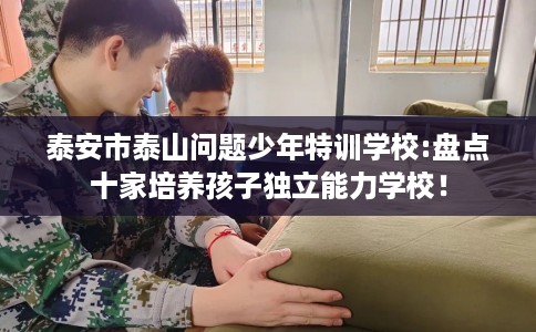 泰安市泰山问题少年特训学校:盘点十家培养孩子独立能力学校! 泰安市泰山问题少年特训学校:盘点十家培养孩子独立能力学校!