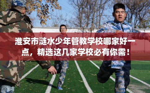 淮安市涟水少年管教学校哪家好一点,精选这几家学校必有你需! 淮安市涟水少年管教学校哪家好一点,精选这几家学校必有你需!