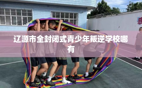 辽源市全封闭式青少年叛逆学校哪有
