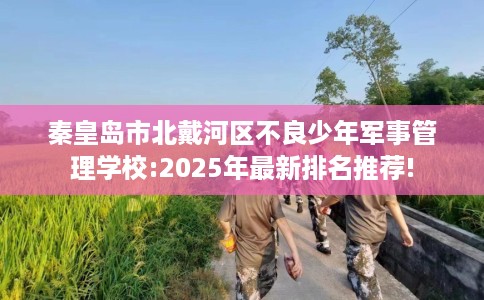 秦皇岛市北戴河区不良少年军事管理学校:2025年最新排名推荐! 秦皇岛市北戴河区不良少年军事管理学校:2025年最新排名推荐!