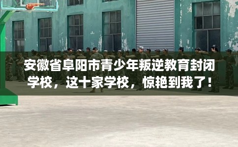 安徽省阜阳市青少年叛逆教育封闭学校，这十家学校，惊艳到我了！