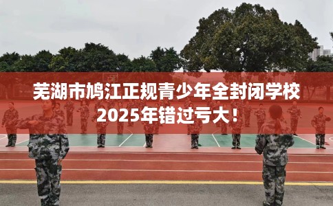 芜湖市鸠江正规青少年全封闭学校2025年错过亏大！