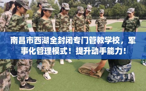 南昌市西湖全封闭专门管教学校,军事化管理模式!提升动手能力! 南昌市西湖全封闭专门管教学校,军事化管理模式!提升动手能力!