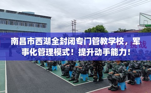南昌市西湖全封闭专门管教学校,军事化管理模式!提升动手能力! 南昌市西湖全封闭专门管教学校,军事化管理模式!提升动手能力!