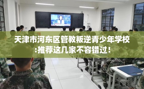 天津市河东区管教叛逆青少年学校:推荐这几家不容错过！