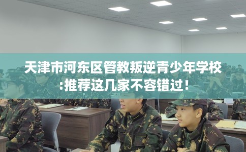 天津市河东区管教叛逆青少年学校:推荐这几家不容错过！