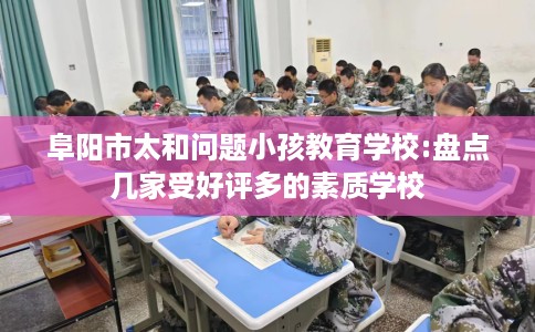 阜阳市太和问题小孩教育学校:盘点几家受好评多的素质学校