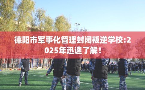 德阳市军事化管理封闭叛逆学校:2025年迅速了解! 德阳市军事化管理封闭叛逆学校:2025年迅速了解!