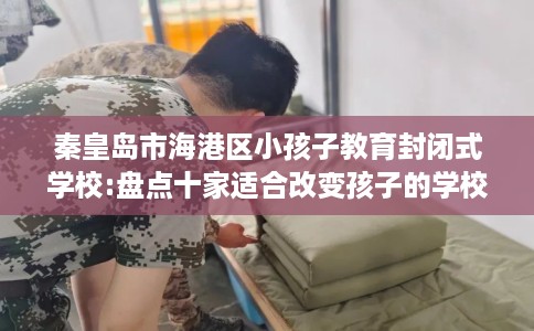 秦皇岛市海港区小孩子教育封闭式学校:盘点十家适合改变孩子的学校！