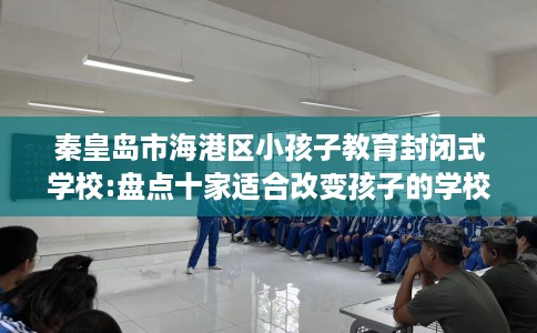 秦皇岛市海港区小孩子教育封闭式学校:盘点十家适合改变孩子的学校！