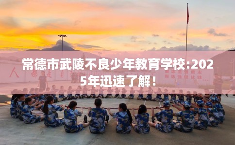 常德市武陵不良少年教育学校:2025年迅速了解! 常德市武陵不良少年教育学校:2025年迅速了解!